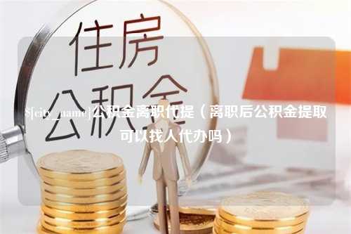 上海公积金离职代提（离职后公积金提取可以找人代办吗）