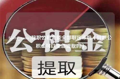 上海辞职公积金能全部取出来吗（辞职公积金可以全部提取吗）