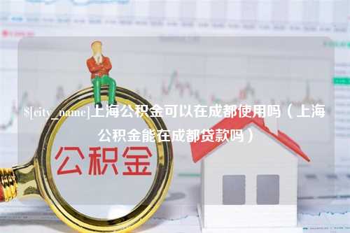 上海上海公积金可以在成都使用吗（上海公积金能在成都贷款吗）