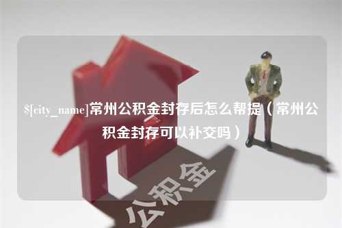 上海常州公积金封存后怎么帮提（常州公积金封存可以补交吗）